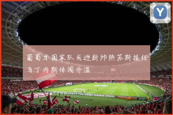 葡萄牙国家队或迎新帅热苏斯接任马丁内斯传闻升温
