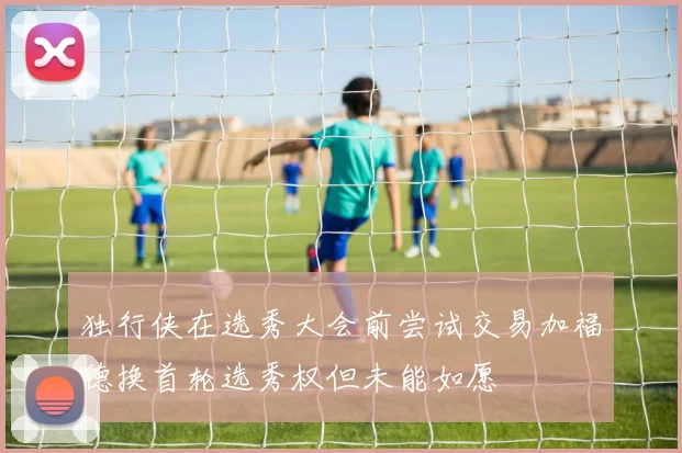 独行侠在选秀大会前尝试交易加福德换首轮选秀权但未能如愿