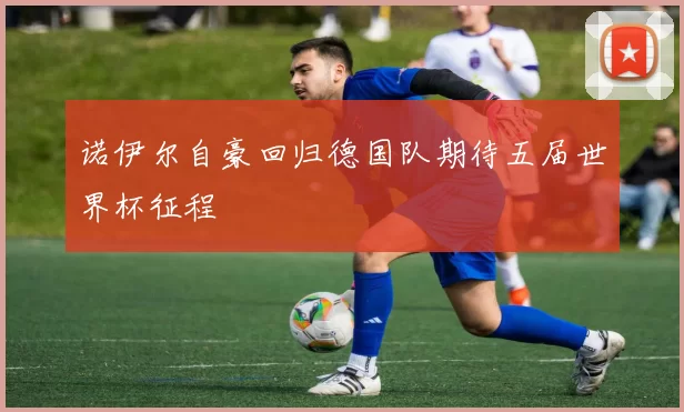 诺伊尔自豪回归德国队期待五届世界杯征程