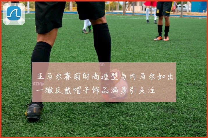 亚马尔赛前时尚造型与内马尔如出一辙反戴帽子饰品满身引关注