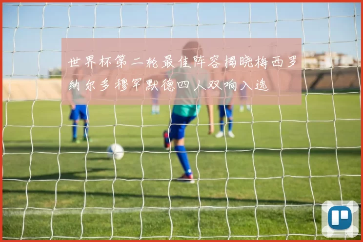 世界杯第二轮最佳阵容揭晓梅西罗纳尔多穆罕默德四人双响入选