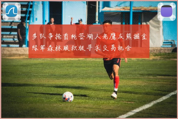 多队争抢首轮签湖人老鹰灰熊掘金绿军森林狼积极寻求交易机会