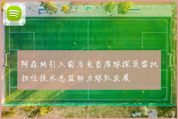 阿森纳引入前马竞首席球探莫雷托担任技术总监助力球队发展