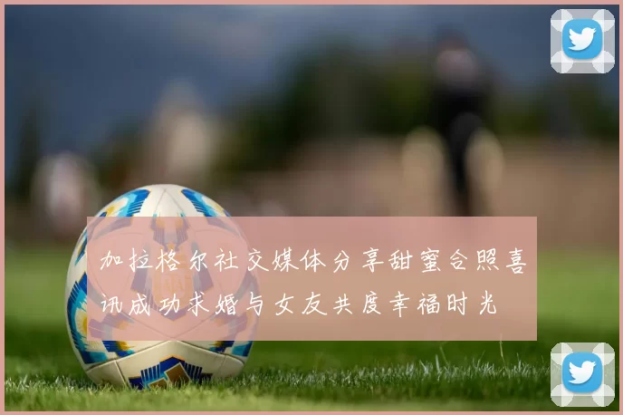 加拉格尔社交媒体分享甜蜜合照喜讯成功求婚与女友共度幸福时光