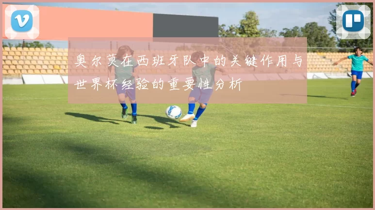 奥尔莫在西班牙队中的关键作用与世界杯经验的重要性分析