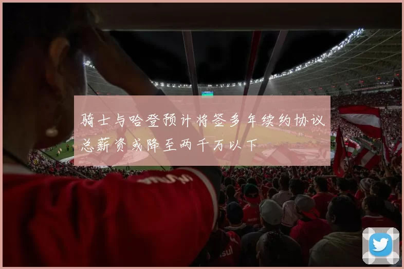 骑士与哈登预计将签多年续约协议总薪资或降至两千万以下