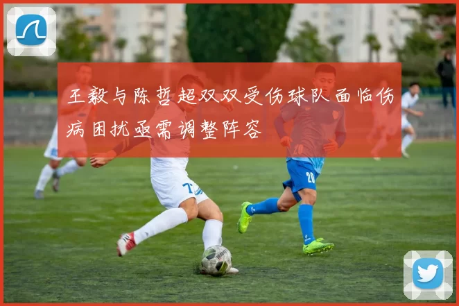 王毅与陈哲超双双受伤球队面临伤病困扰亟需调整阵容
